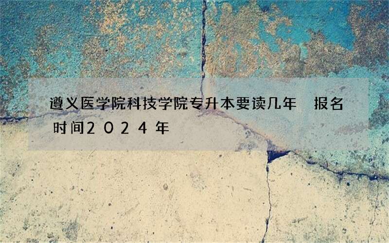 遵义医学院科技学院专升本要读几年 报名时间2024年